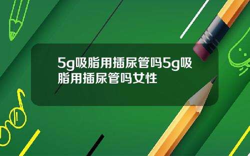 5g吸脂用插尿管吗5g吸脂用插尿管吗女性
