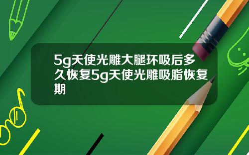 5g天使光雕大腿环吸后多久恢复5g天使光雕吸脂恢复期