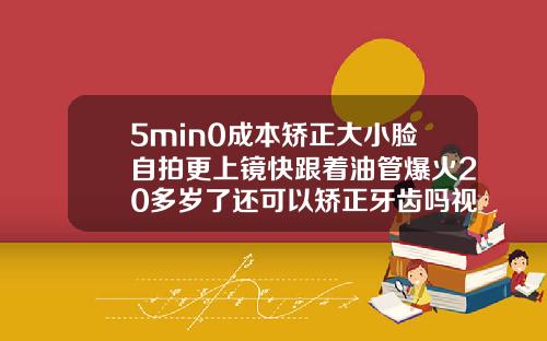 5min0成本矫正大小脸自拍更上镜快跟着油管爆火20多岁了还可以矫正牙齿吗视频讲解
