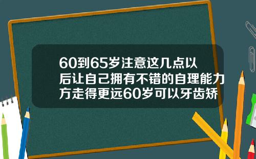60到65岁注意这几点以后让自己拥有不错的自理能力方走得更远60岁可以牙齿矫正吗图片