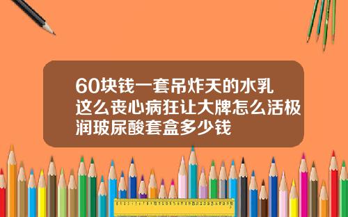60块钱一套吊炸天的水乳这么丧心病狂让大牌怎么活极润玻尿酸套盒多少钱