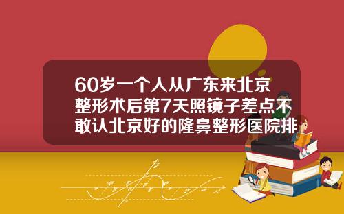 60岁一个人从广东来北京整形术后第7天照镜子差点不敢认北京好的隆鼻整形医院排名
