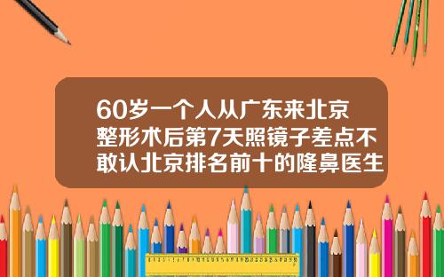 60岁一个人从广东来北京整形术后第7天照镜子差点不敢认北京排名前十的隆鼻医生有哪些