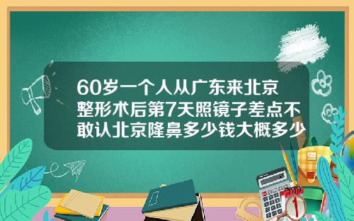 60岁一个人从广东来北京整形术后第7天照镜子差点不敢认北京隆鼻多少钱大概多少钱
