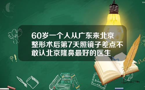 60岁一个人从广东来北京整形术后第7天照镜子差点不敢认北京隆鼻最好的医生