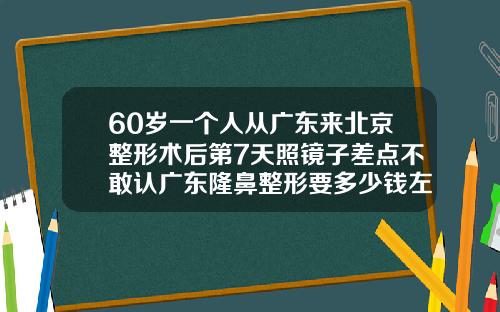 60岁一个人从广东来北京整形术后第7天照镜子差点不敢认广东隆鼻整形要多少钱左右