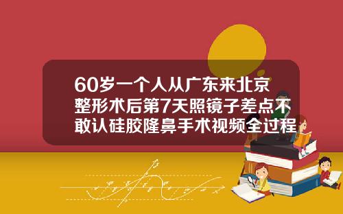 60岁一个人从广东来北京整形术后第7天照镜子差点不敢认硅胶隆鼻手术视频全过程
