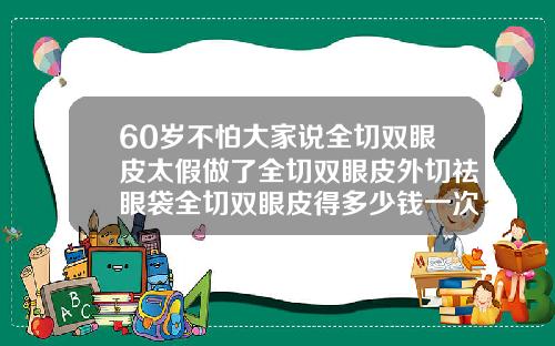60岁不怕大家说全切双眼皮太假做了全切双眼皮外切祛眼袋全切双眼皮得多少钱一次