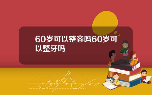 60岁可以整容吗60岁可以整牙吗