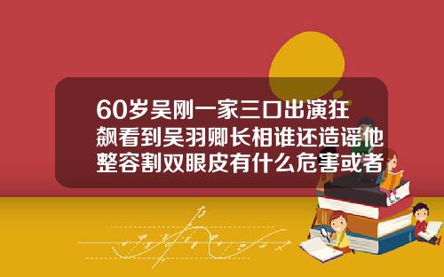 60岁吴刚一家三口出演狂飙看到吴羽卿长相谁还造谣他整容割双眼皮有什么危害或者后遗症