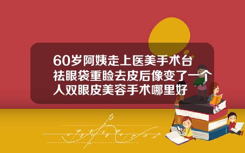 60岁阿姨走上医美手术台祛眼袋重睑去皮后像变了一个人双眼皮美容手术哪里好