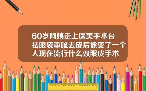 60岁阿姨走上医美手术台祛眼袋重睑去皮后像变了一个人现在流行什么双眼皮手术