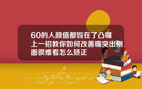 60的人颜值都毁在了凸嘴上一招教你如何改善嘴突出侧面很难看怎么矫正