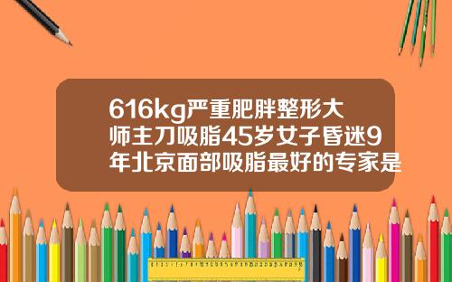 616kg严重肥胖整形大师主刀吸脂45岁女子昏迷9年北京面部吸脂最好的专家是谁