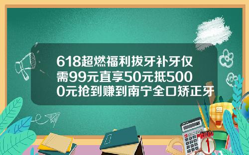 618超燃福利拔牙补牙仅需99元直享50元抵5000元抢到赚到南宁全口矫正牙齿多少钱啊一颗