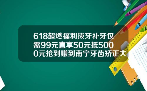 618超燃福利拔牙补牙仅需99元直享50元抵5000元抢到赚到南宁牙齿矫正大概要多少钱一次