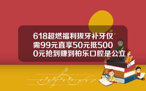 618超燃福利拔牙补牙仅需99元直享50元抵5000元抢到赚到柏乐口腔是公立还是私立
