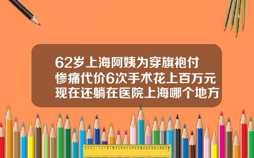 62岁上海阿姨为穿旗袍付惨痛代价6次手术花上百万元现在还躺在医院上海哪个地方抽脂