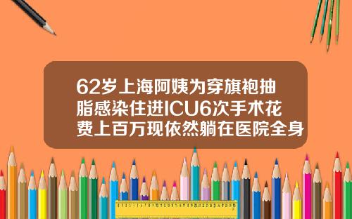 62岁上海阿姨为穿旗袍抽脂感染住进ICU6次手术花费上百万现依然躺在医院全身抽脂术大概多少钱一次啊