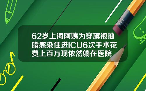 62岁上海阿姨为穿旗袍抽脂感染住进ICU6次手术花费上百万现依然躺在医院