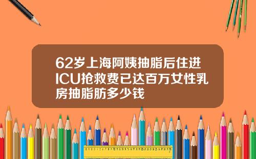 62岁上海阿姨抽脂后住进ICU抢救费已达百万女性乳房抽脂肪多少钱