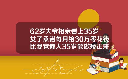 62岁大爷相亲看上35岁女子承诺每月给30万零花钱比我爸都大35岁能做矫正牙齿吗视频