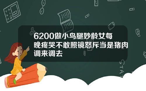 6200做小鸟腿妙龄女每晚疼哭不敢照镜怒斥当是猪肉调来调去