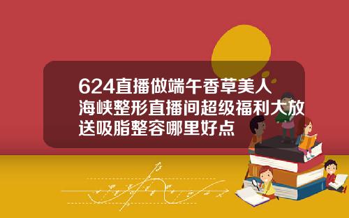 624直播做端午香草美人海峡整形直播间超级福利大放送吸脂整容哪里好点