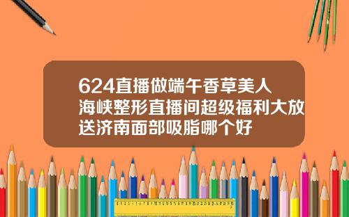624直播做端午香草美人海峡整形直播间超级福利大放送济南面部吸脂哪个好