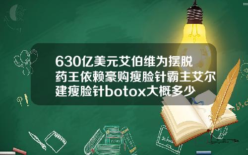 630亿美元艾伯维为摆脱药王依赖豪购瘦脸针霸主艾尔建瘦脸针botox大概多少钱一针