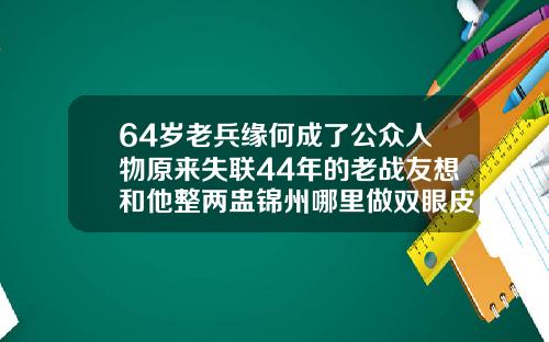 64岁老兵缘何成了公众人物原来失联44年的老战友想和他整两盅锦州哪里做双眼皮好看又便宜