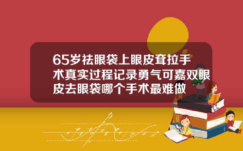 65岁祛眼袋上眼皮耷拉手术真实过程记录勇气可嘉双眼皮去眼袋哪个手术最难做