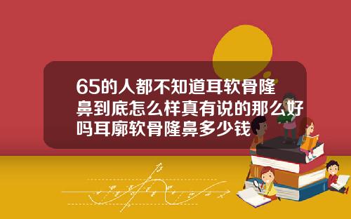 65的人都不知道耳软骨隆鼻到底怎么样真有说的那么好吗耳廓软骨隆鼻多少钱