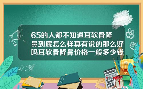 65的人都不知道耳软骨隆鼻到底怎么样真有说的那么好吗耳软骨隆鼻价格一般多少钱一次