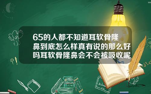 65的人都不知道耳软骨隆鼻到底怎么样真有说的那么好吗耳软骨隆鼻会不会被吸收呢