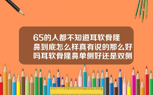 65的人都不知道耳软骨隆鼻到底怎么样真有说的那么好吗耳软骨隆鼻单侧好还是双侧