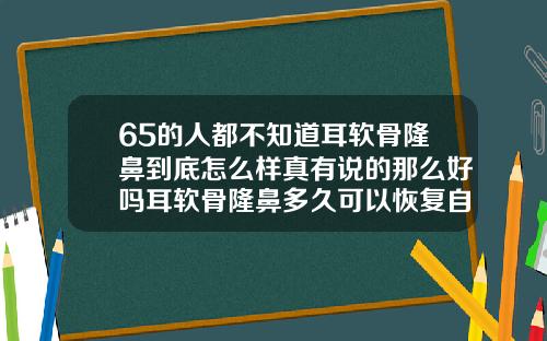 65的人都不知道耳软骨隆鼻到底怎么样真有说的那么好吗耳软骨隆鼻多久可以恢复自然