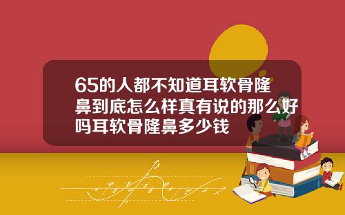 65的人都不知道耳软骨隆鼻到底怎么样真有说的那么好吗耳软骨隆鼻多少钱