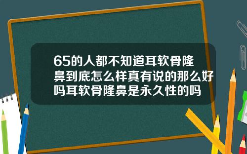 65的人都不知道耳软骨隆鼻到底怎么样真有说的那么好吗耳软骨隆鼻是永久性的吗