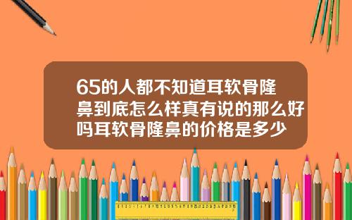 65的人都不知道耳软骨隆鼻到底怎么样真有说的那么好吗耳软骨隆鼻的价格是多少