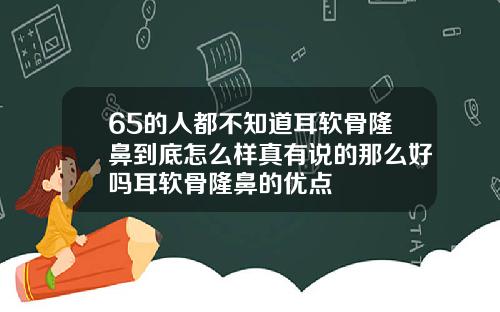 65的人都不知道耳软骨隆鼻到底怎么样真有说的那么好吗耳软骨隆鼻的优点