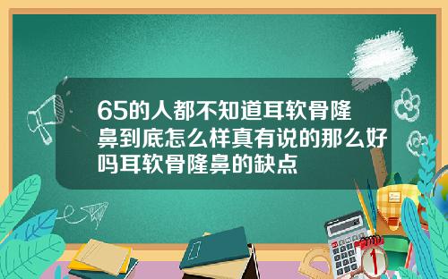 65的人都不知道耳软骨隆鼻到底怎么样真有说的那么好吗耳软骨隆鼻的缺点