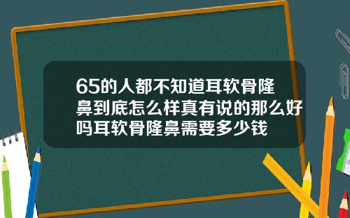 65的人都不知道耳软骨隆鼻到底怎么样真有说的那么好吗耳软骨隆鼻需要多少钱