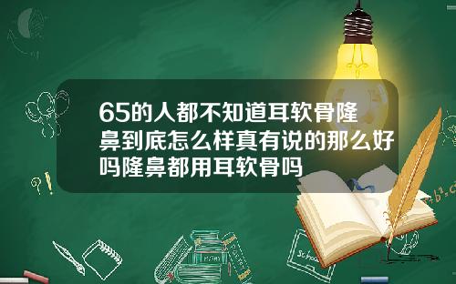 65的人都不知道耳软骨隆鼻到底怎么样真有说的那么好吗隆鼻都用耳软骨吗