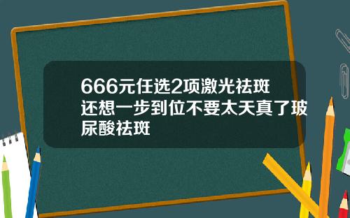 666元任选2项激光祛斑还想一步到位不要太天真了玻尿酸祛斑