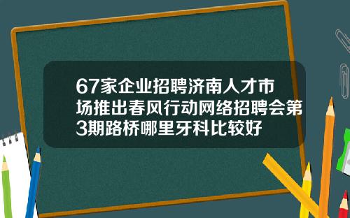 67家企业招聘济南人才市场推出春风行动网络招聘会第3期路桥哪里牙科比较好