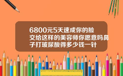 6800元5天速成你的脸交给这样的美容师你愿意吗鼻子打玻尿酸得多少钱一针