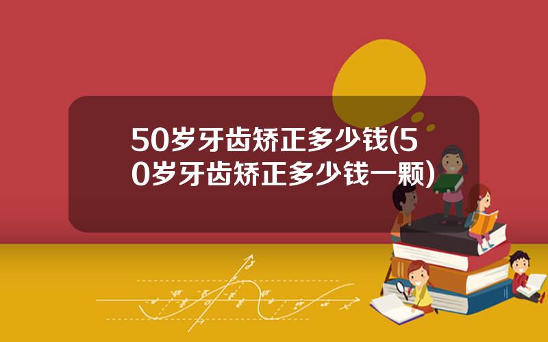 50岁牙齿矫正多少钱(50岁牙齿矫正多少钱一颗)