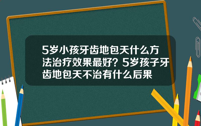 5岁小孩牙齿地包天什么方法治疗效果最好？5岁孩子牙齿地包天不治有什么后果