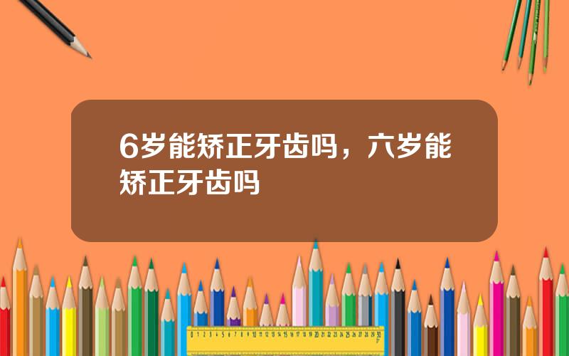 6岁能矫正牙齿吗，六岁能矫正牙齿吗